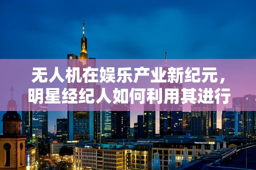 无人机在娱乐产业新纪元，明星经纪人如何利用其进行高效宣传？