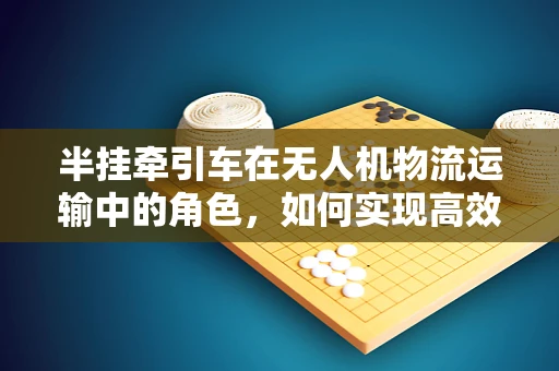 半挂牵引车在无人机物流运输中的角色，如何实现高效协同？