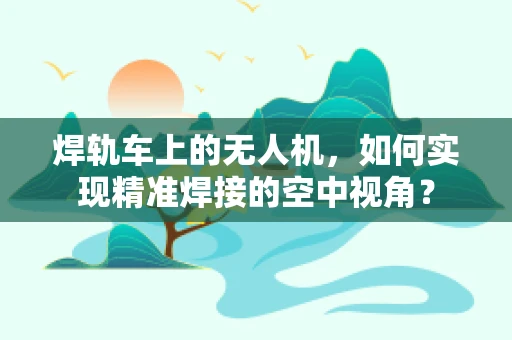 焊轨车上的无人机，如何实现精准焊接的空中视角？