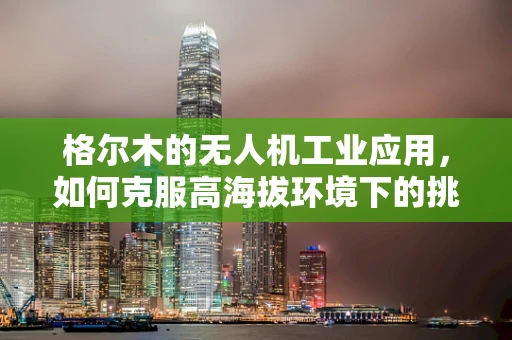 格尔木的无人机工业应用，如何克服高海拔环境下的挑战？