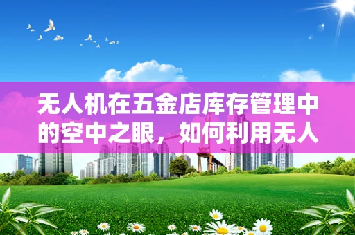 无人机在五金店库存管理中的空中之眼，如何利用无人机进行高效盘点？
