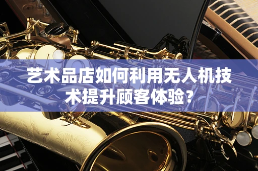 艺术品店如何利用无人机技术提升顾客体验？