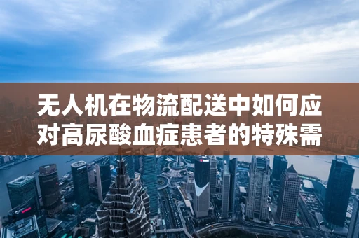 无人机在物流配送中如何应对高尿酸血症患者的特殊需求？