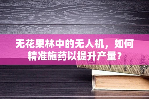 无花果林中的无人机，如何精准施药以提升产量？
