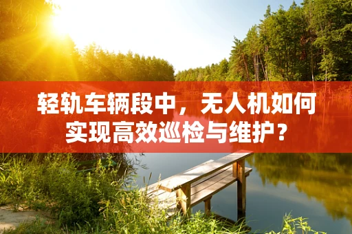 轻轨车辆段中，无人机如何实现高效巡检与维护？