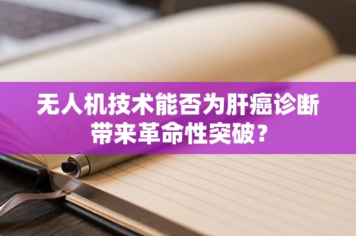 无人机技术能否为肝癌诊断带来革命性突破？