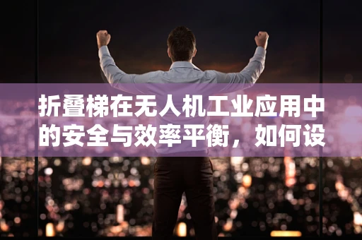 折叠梯在无人机工业应用中的安全与效率平衡，如何设计？
