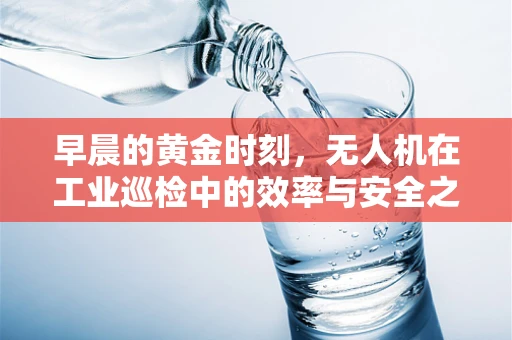 早晨的黄金时刻，无人机在工业巡检中的效率与安全之问