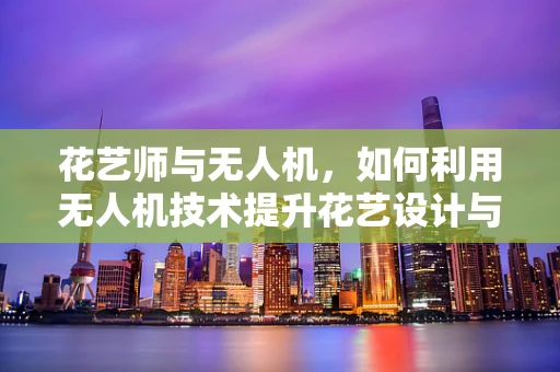 花艺师与无人机，如何利用无人机技术提升花艺设计与配送的效率？