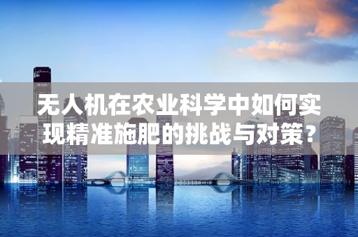 无人机在农业科学中如何实现精准施肥的挑战与对策？
