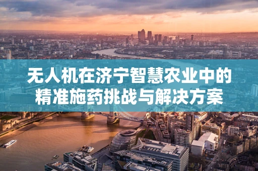 无人机在济宁智慧农业中的精准施药挑战与解决方案