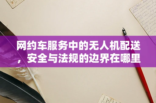 网约车服务中的无人机配送，安全与法规的边界在哪里？