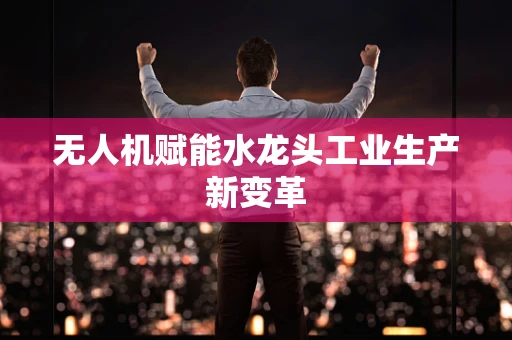 无人机赋能水龙头工业生产新变革