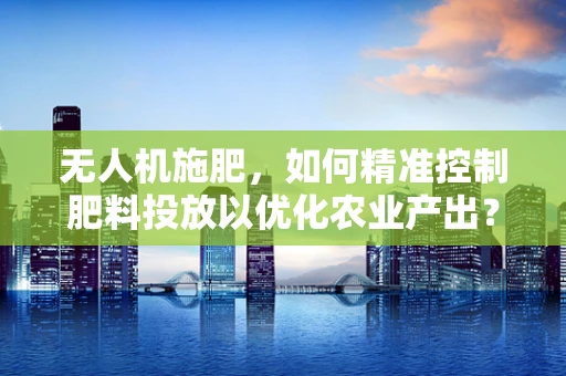 无人机施肥，如何精准控制肥料投放以优化农业产出？