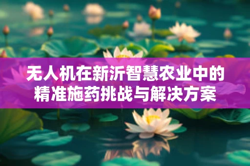 无人机在新沂智慧农业中的精准施药挑战与解决方案