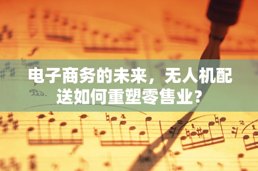 电子商务的未来，无人机配送如何重塑零售业？