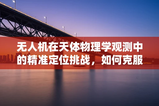无人机在天体物理学观测中的精准定位挑战，如何克服光变与大气扰动？