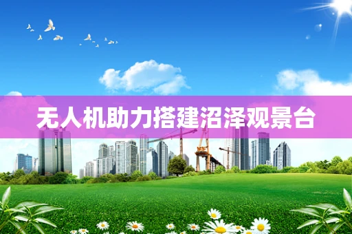 无人机助力搭建沼泽观景台
