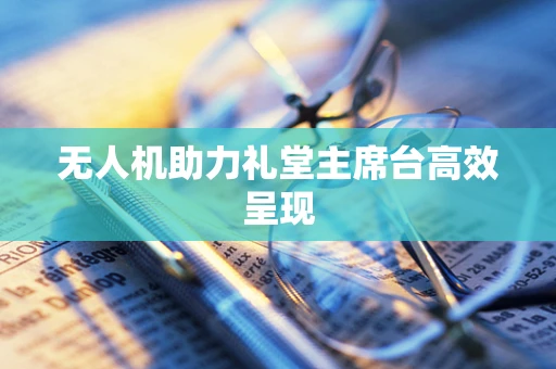 无人机助力礼堂主席台高效呈现