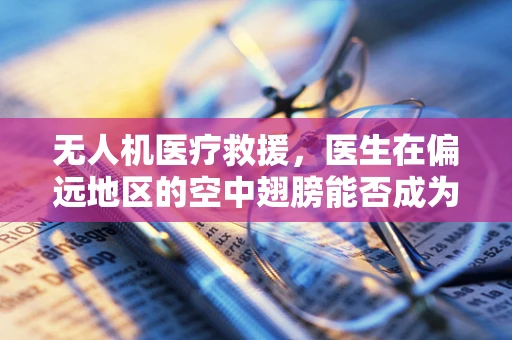 无人机医疗救援，医生在偏远地区的空中翅膀能否成为现实？