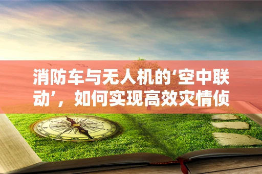 消防车与无人机的‘空中联动’，如何实现高效灾情侦察？