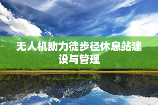 无人机助力徒步径休息站建设与管理