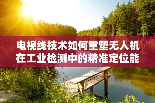 电视线技术如何重塑无人机在工业检测中的精准定位能力？