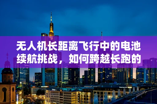 无人机长距离飞行中的电池续航挑战，如何跨越长跑的极限？