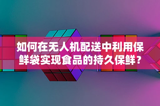 如何在无人机配送中利用保鲜袋实现食品的持久保鲜？