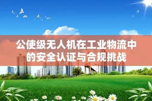 公使级无人机在工业物流中的安全认证与合规挑战