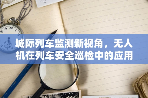 城际列车监测新视角，无人机在列车安全巡检中的应用挑战