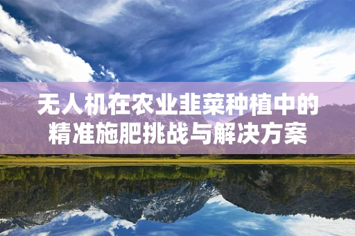 无人机在农业韭菜种植中的精准施肥挑战与解决方案