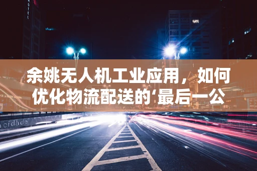 余姚无人机工业应用，如何优化物流配送的‘最后一公里’？