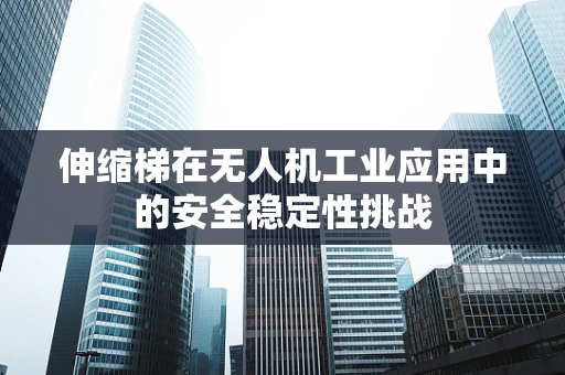 伸缩梯在无人机工业应用中的安全稳定性挑战
