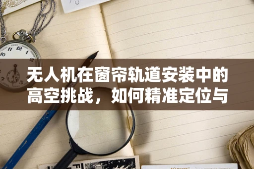 无人机在窗帘轨道安装中的高空挑战，如何精准定位与部署？