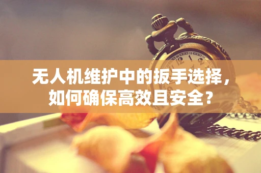 无人机维护中的扳手选择，如何确保高效且安全？