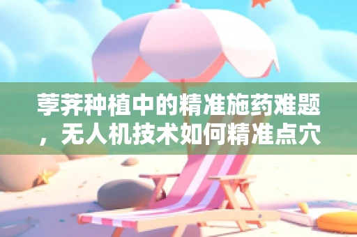 荸荠种植中的精准施药难题，无人机技术如何精准点穴？