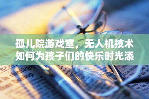 孤儿院游戏室，无人机技术如何为孩子们的快乐时光添砖加瓦？