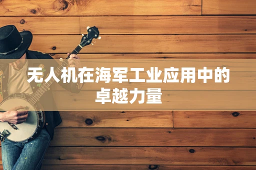 无人机在海军工业应用中的卓越力量