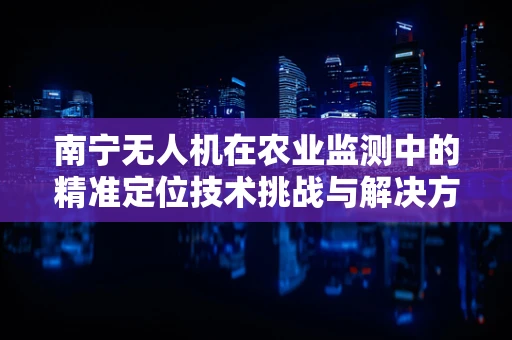 南宁无人机在农业监测中的精准定位技术挑战与解决方案