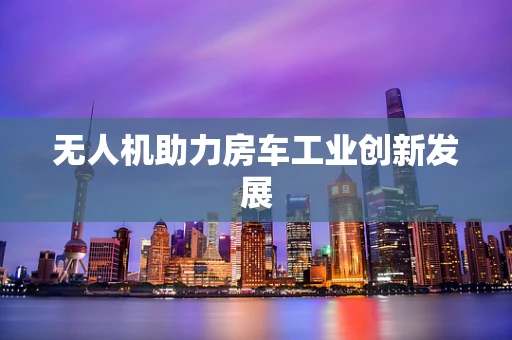 无人机助力房车工业创新发展