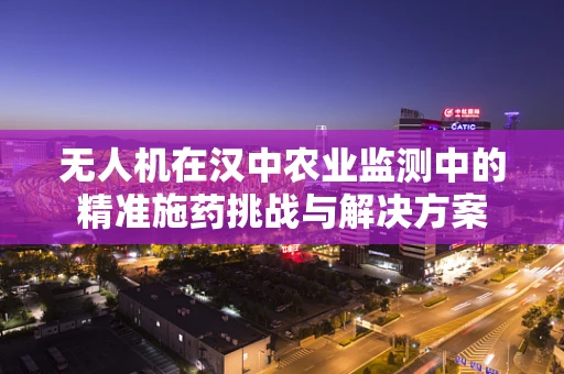 无人机在汉中农业监测中的精准施药挑战与解决方案