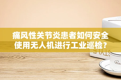 痛风性关节炎患者如何安全使用无人机进行工业巡检？