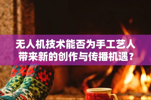 无人机技术能否为手工艺人带来新的创作与传播机遇？