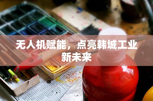 无人机赋能，点亮韩城工业新未来
