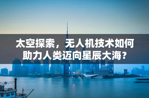 太空探索，无人机技术如何助力人类迈向星辰大海？
