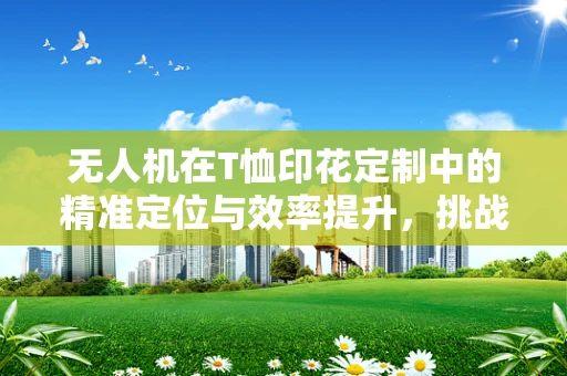无人机在T恤印花定制中的精准定位与效率提升，挑战与解决方案？