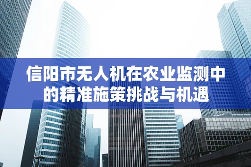 信阳市无人机在农业监测中的精准施策挑战与机遇