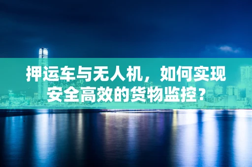押运车与无人机，如何实现安全高效的货物监控？