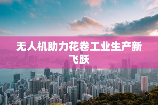 无人机助力花卷工业生产新飞跃